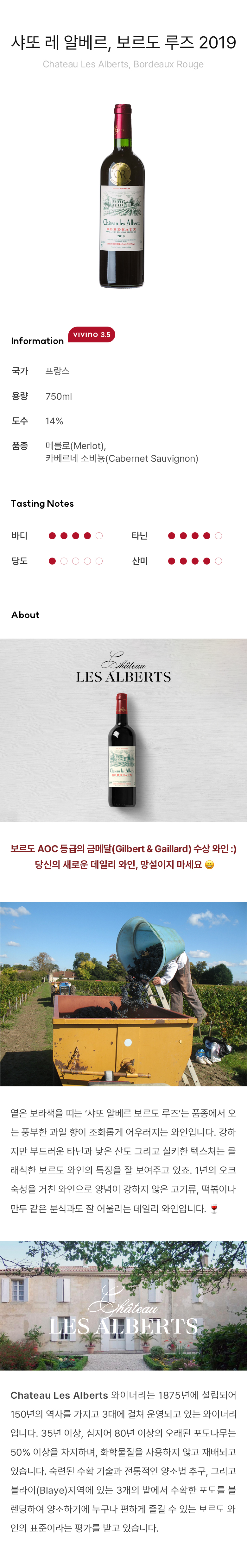 샤또 레 알베르, 보르도 루즈 2019 보르도 AOC 등급의 금메달 (Gilbert & Gaillard) 수상 와인 :) 당신의 새로운 데일리 와인, 망설이지 마세요 ?옅은 보라색을 띠는 ‘샤또 알베르 보르도 루즈’는 품종에서 오는 풍부한 과일 향이 조화롭게 어우러지는 와인입니다. 강하지만 부드러운 타닌과 낮은 산도 그리고 실키한 텍스쳐는 클래식한 보르도 와인의 특징을 잘 보여주고 있죠. 1년의 오크 숙성을 거친 와인으로 양념이 강하지 않은 고기류, 떡볶이나 만두 같은 분식과도 잘 어울리는 데일리 와인입니다. ? Chateau Les Alberts 와이너리는 1875년에 설립되어 150년의 역사를 가지고 3대에 걸쳐 운영되고 있는 와이너리입니다. 35년 이상, 심지어 80년 이상의 오래된 포도나무는 50% 이상을 차지하며, 화학물질을 사용하지 않고 재배되고 있습니다. 숙련된 수확 기술과 전통적인 양조법 추구, 그리고 블라이(Blaye)지역에 있는 3개의 밭에서 수확한 포도을 블렌딩하여 양조하기에 누구나 편하게 즐길 수 있는 보르도 와인의 표준이라는 평가를 받고 있습니다. 