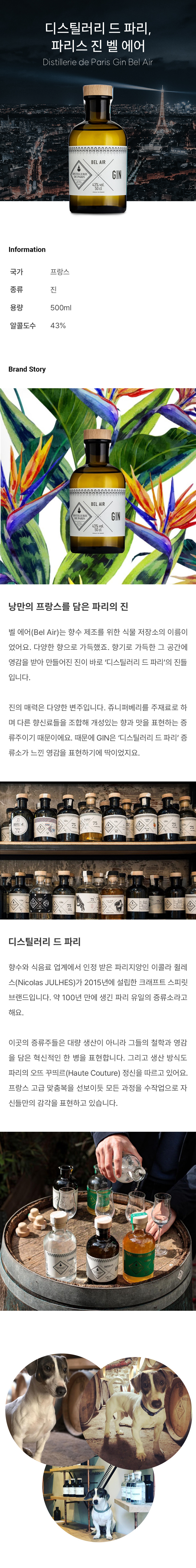 낭만의 프랑스를 담은 파리의 진
벨 에어(Bel Air)는 향수 제조를 위한 식물 저장소의 이름이었어요. 다양한 향으로 가득했죠. 향기로 가득한 그 공간에 영감을 받아 만들어진 진이 바로 ‘디스틸러리 드 파리’의 진들입니다. 

진의 매력은 다양한 변주입니다. 쥬니퍼베리를 주재료로 하며 다른 향신료들을 조합해 개성있는 향과 맛을 표현하는 증류주이기 때문이에요. 때문에 GIN은 ‘디스틸러리 드 파리’ 증류소가 느낀 영감을 표현하기에 딱이었지요.열대과일의 캐릭터로 낭만을 표현하다
벨 에어 진을 마셔보면 망고, 파인애플, 패션 프루츠의 후레시함이 느껴질 거예요. 또한 감귤류의 시트러스와 깊은 플로럴 캐릭터가 조화롭게 구조를 이루고 있습니다. 그리고 진으로서 쥬니퍼베리의 강렬한 여운을 놓치지 않았죠. 열대과일과 향신료, 그리고 파리의 감성을 품을 벨 에어 진은 아름다운을 담아낸 도시인 파리의 정신과 닿아 있는 듯합니다. 그리고 디스틸러리 드 파리 증류소의 가장 기본적인 매력을 담은 코어 제품이랍니다.디스틸러리 드 파리
향수와 식음료 업계에서 인정 받은 파리지앙인 이콜라 쥘레스(Nicolas JULHES)가 2015년에 설립한 크래프트 스피릿 브랜드입니다. 약 100년 만에 생긴 파리 유일의 증류소라고 해요. 
이곳의 증류주들은 대량 생산이 아니라 그들의 철학과 영감을 담은 혁신적인 한 병을 표현합니다. 그리고 생산 방식도 파리의 오뜨 꾸띄르(Haute Couture) 정신을 따르고 있어요. 프랑스 고급 맞춤복을 선보이듯 모든 과정을 수작업으로 자신들만의 감각을 표현하고 있습니다.

 
 