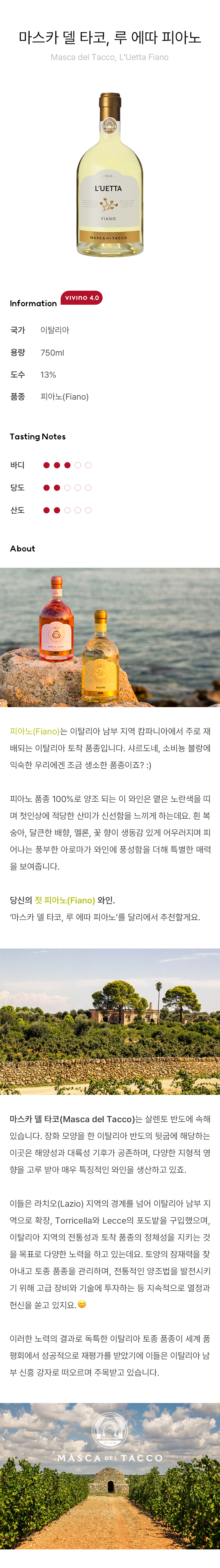 피아노(Fiano)는 이탈리아 남부 지역 캄파니아에서 주로 재배되는 이탈리아 토착 품종입니다. 샤르도네, 소비뇽 블랑에 익숙한 우리에겐 조금 생소한 품종이죠? :) 피아노 품종 100%로 양조 되는 이 와인은 옅은 노란색을 띠며 첫인상에 적당한 산미가 신선함을 느끼게 하는데요,흰 복숭아, 달큰한 배향, 멜론, 꽃 향이 생동감 있게 어우러지며 피어나는 풍부한 아로마가 와인에 풍성함을 더해 특별한 매력을 보여줍니다. 당신의 첫 피아노(Fiano) 와인. ‘마스카 델 타코, 루 에따 피아노’를 달리에서 추천할게요. 마스카 델 타코(Masca del Tacco)는 살렌토반도에 속해 있습니다. 장화 모양을 한 이탈리아반도의 뒷굽에 해당하는 이곳은 해양성과 대륙성 기후가 공존하며, 다양한 지형적 영향을 고루 받아 매우 특징적인 와인을 생산하고 있죠. 이들은 라치오(Lazio) 지역의 경계를 넘어 이탈리아 남부 지역으로 확장, Torricella와 Lecce의 포도밭을 구입했으며, 이탈리아 지역의 전통성과 토착 품종의 정체성을 지키는 것을 목표로 다양한 노력을 하고 있는데요, 토양의 잠재력을 찾아내고 토종 품종을 관리하며, 전통적인 양조법을 발전시키기 위해 고급 장비와 기술에 투자하는 등 지속적으로 열정과 헌신을 쏟고 있지요. ?이러한 노력의 결과로 독특한 이탈리아 토종 품종이 세계 품평회에서 성공적으로 재평가를 받았기에 이들은 이탈리아 남부 신흥 강자로 떠오르며 주목받고 있습니다.