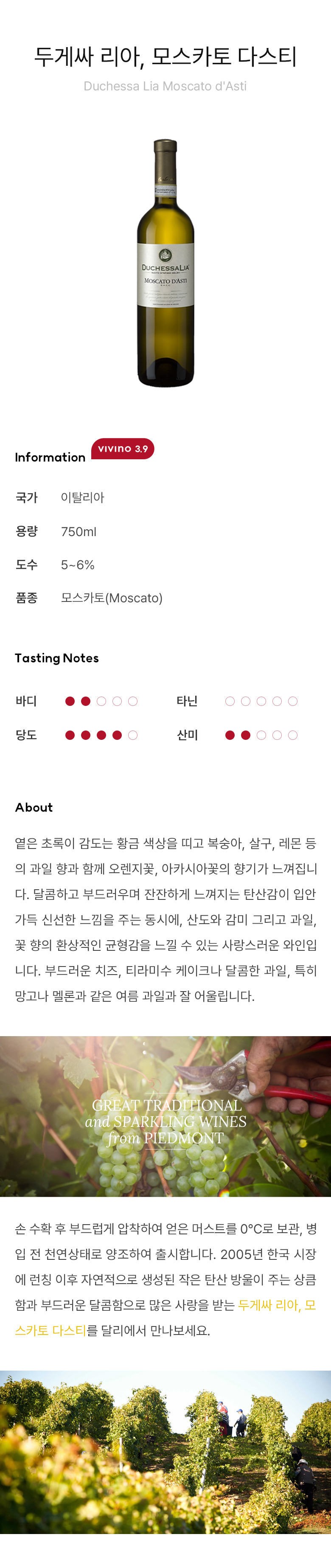 두게싸 리아, 모스카토 다스티 Duchessa Lia Moscato d'Asti 옅은 초록이 감도는 황금 색상을 띠고 복숭아, 살구, 레몬 등의 과일 향과 함께 오렌지꽃, 아카시아꽃의 향기가 느껴집니다.달콤하고 부드러우며 잔잔하게 느껴지는 탄산감이 입안 가득 신선한 느낌을 주는 동시에, 산도와 감미 그리고 과일, 꽃 향의 환상적인 균형감을 느낄 수 있는 사랑스러운 와인입니다. 부드러운 치즈, 티라미수 케이크나 달콤한 과일, 특히 망고나 멜론과 같은 여름 과일과 잘 어울립니다. 손 수확 후 부드럽게 압착하여 얻은 머스트를 0℃로 보관, 병입 전 천연상태로 양조하여 출시합니다. 2005년 한국 시장에 런칭 이후 자연적으로 생성된 작은 탄산 방울이 주는 상큼함과 부드러운 달콤함으로 많은 사랑을 받는 두게싸 리아, 모스카토 다스티를 달리에서 만나보세요.