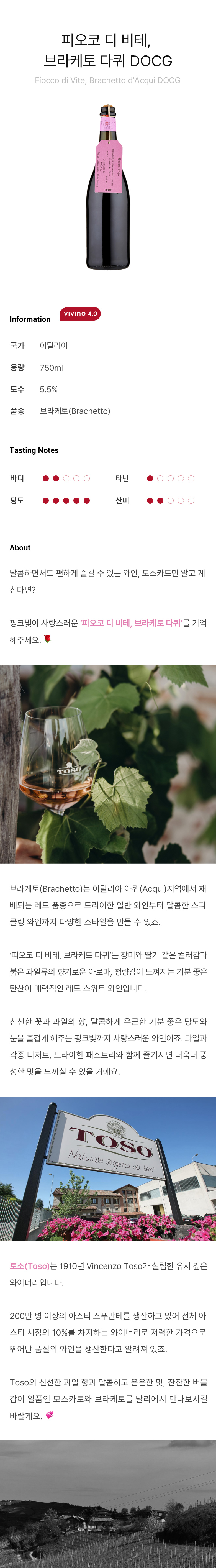 피오코 디 비테, 브라케토 다퀴 DOCG Fiocco di Vite, Brachetto d'Acqui DOCG 달콤하면서도 편하게 즐길 수 있는 와인, 모스카토만 알고 계신다면?핑크빛이 사랑스러운 ‘피오코 디 비테, 브라케토 다퀴’를 기억 해주세요.브라케토(Brachetto)는 이탈리아 아퀴(Acqui)지역에서 재배되는 레드 품종으로 드라이한 일반 와인부터 달콤한 스파클링 와인까지 다양한 스타일을 만들 수 있죠. ‘피오코 디 비테, 브라케토 다퀴’는 장미와 딸기 같은 컬러감과 붉은 과일류의 향기로운 아로마, 청량감이 느껴지는 기분 좋은 탄산이 매력적인 레드 스위트 와인입니다. 신선한 꽃과 과일의 향, 달콤하게 은근한 기분 좋은 당도와 눈을 즐겁게 해주는 핑크빛까지 사랑스러운 와인이죠. 과일과 각종 디저트, 드라이한 패스트리와 함께 즐기시면 더욱더 풍성한 맛을 느끼실 수 있을 거예요. 토소(Toso)는 1910년 Vincenzo Toso가 설립한 유서 깊은 와이너리입니다. 200만 병 이상의 아스티 스푸만테를 생산하고 있어 전체 아스티 시장의 10%를 차지하는 와이너리로 저렴한 가격으로 뛰어난 품질의 와인을 생산한다고 알려져 있죠. Toso의 신선한 과일 향과 달콤하고 은은한 맛, 잔잔한 버블감이 일품인 모스카토와 브라케토를 달리에서 만나보시길 바랄게요.