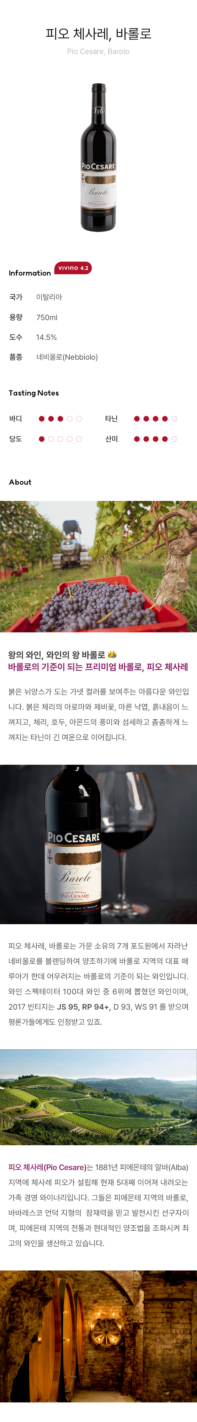 피오 체사레, 바롤로 Pio Cesare, Barolo 왕의 와인, 와인의 왕 바롤로 ?바롤로의 기준이 되는 프리미엄 바롤로, 피오 체사레 붉은 뉘앙스가 도는 가넷 컬러를 보여주는 아름다운 와인입니다. 붉은 체리의 아로마와 제비꽃, 마른 낙엽, 흙내음이 느껴지고, 체리, 호두, 아몬드의 풍미와 섬세하고 촘촘하게 느껴지는 타닌이 긴 여운으로 이어집니다. 피오 체사레, 바롤로는 가문 소유의 7개 포도원에서 자라난 네비올로를 블렌딩하여 양조하기에 바롤로 지역의 대표 떼루아가 한데 어우러지는 바롤로의 기준이 되는 와인입니다. 와인 스펙테이터 100대 와인 중 6위에 뽑혔던 와인이며, 2017 빈티지는 JS 95, RP 94+, D 93, WS 91 를 받으며 평론가들에게도 인정받고있죠. 피오 체사레(Pio Cesare)는 1881년 피에몬테의 알바(Alba) 지역에 체사레 피오가 설립해 현재 5대째 이어져 내려오는 가족 경영 와이너리입니다. 그들은 피에몬테 지역의 바롤로, 바바레스코 언덕 지형의  잠재력을 믿고 발전시킨 선구자이며, 피에몬테 지역의 전통과 현대적인 양조법을 조화시켜 최고의 와인을 생산하고 있습니다. 