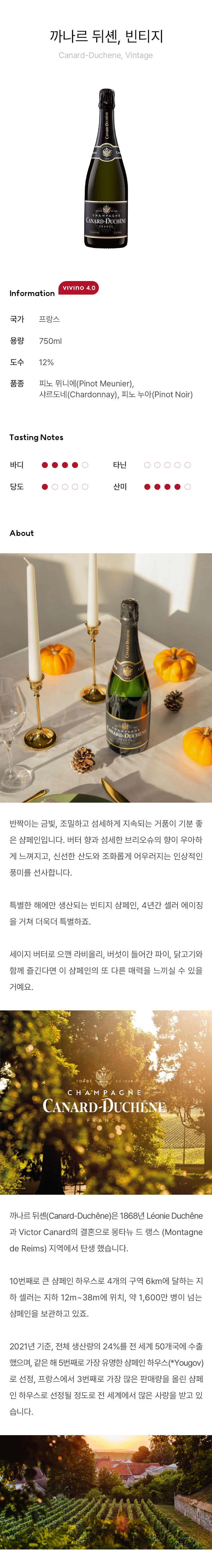 반짝이는 금빛, 조밀하고 섬세하게 지속되는 거품이 기분 좋은 샴페인입니다. 버터 향과 섬세한 브리오슈의 향이 우아하게 느껴지고, 신선한 산도와 조화롭게 어우러지는 인상적인 풍미를 선사합니다. 특별한 해에만 생산되는 빈티지 샴페인, 4년간 셀러 에이징을 거쳐 더욱더 특별하죠.  세이지 버터로 으깬 라비올리, 버섯이 들어간 파이, 닭고기와 함께 즐긴다면 이 샴페인의 또 다른 매력을 느끼실 수 있을 거예요. 
까나르 뒤셴(Canard-Duchêne)은 1868년 Léonie Duchêne과 Victor Canard의 결혼으로 몽타뉴 드 랭스 (Montagne de Reims) 지역에서 탄생 했습니다.10번째로 큰 샴페인 하우스로 4개의 구역 6km에 달하는 지하 셀러는 지하 12m~38m에 위치, 약 1,600만 병이 넘는 샴페인을 보관하고 있죠. 2021년 기준, 전체 생산량의 24%를 전 세계 50개국에 수출했으며, 같은 해 5번째로 가장 유명한 샴페인 하우스(*Yougov)로 선정, 프랑스에서 3번째로 가장 많은 판매량을 올린 샴페인 하우스로 선정될 정도로 전 세계에서 많은 사랑을 받고 있습니다. 