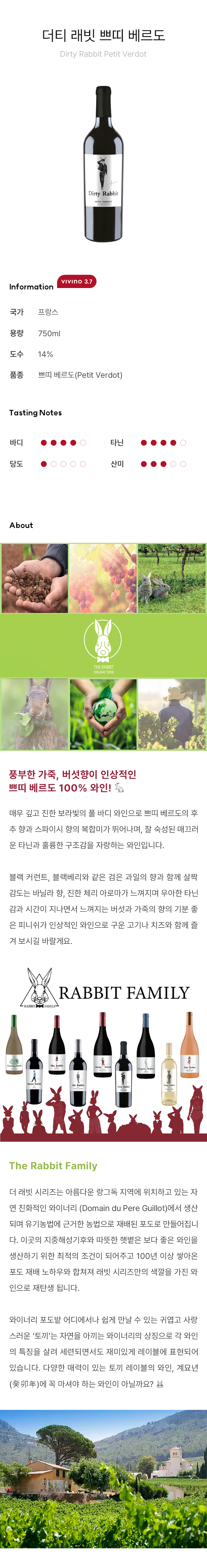 풍부한 가죽, 버섯향이 인상적인 쁘띠 베르도 100% 와인! ?매우 깊고 진한 보라빛의 풀 바디 와인으로 쁘띠 베르도의 후추 향과 스파이시 향의 복합미가 뛰어나며, 잘 숙성된 매끄러운 타닌과 훌륭한 구조감을 자랑하는 와인입니다.  블랙 커런트, 블랙베리와 같은 검은 과일의 향과 함께 살짝 감도는 바닐라 향, 진한 체리 아로마가 느껴지며 우아한 타닌감과 시간이 지나면서 느껴지는 버섯과 가죽의 향의 기분 좋은 피니쉬가 인상적인 와인으로 구운 고기나 치즈와 함께 즐겨 보시길 바랄게요. The Rabbit Family더 래빗 시리즈는 아름다운 랑그독 지역에 위치하고 있는 자연 친화적인 와이너리 (Domain du Pere Guillot)에서 생산되며 유기농법에 근거한 농법으로 재배된 포도로 만들어집니다. 이곳의 지중해성기후와 따뜻한 햇볕은 보다 좋은 와인을 생산하기 위한 최적의 조건이 되어주고 100년 이상 쌓아온 포도 재배 노하우와 합쳐져 래빗 시리즈만의 색깔을 가진 와인으로 재탄생 됩니다. 와이너리 포도밭 어디에서나 쉽게 만날 수 있는 귀엽고 사랑스러운 ‘토끼’는 자연을 아끼는 와이너리의 상징으로 각 와인의 특징을 살려 세련되면서도 재미있게 레이블에 표현되어 있습니다. 다양한 매력이 있는 토끼 레이블의 와인, 계묘년(癸卯年)에 꼭 마셔야 하는 와인이 아닐까요? ?