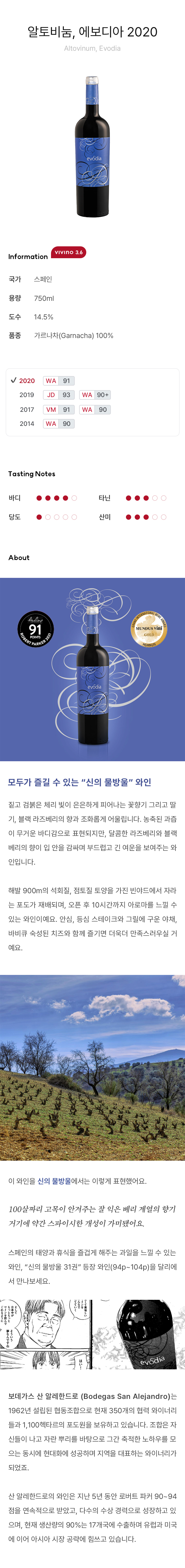 알토비눔, 에보디아 Altovinum, Evodia모두가 즐길 수 있는 “신의 물방울” 와인 짙고 검붉은 체리 빛이 은은하게 피어나는 꽃향기 그리고 딸기, 블랙 라즈베리의 향과 조화롭게 어울립니다. 농축된 과즙이 무거운 바디감으로 표현되지만, 달콤한 라즈베리와 블랙베리의 향이 입 안을 감싸며 부드럽고 긴 여운을 보여주는 와인입니다. 해발 900m의 석회질, 점토질 토양을 가진 빈야드에서 자라는 포도가 재배되며, 오픈 후 10시간까지 아로마를 느낄 수 있는 와인이예요.안심, 등심 스테이크와 그릴에 구운 야채, 바비큐 숙성된 치즈와 함께 즐기면 더욱더 만족스러우실 거예요. 이 와인을 신의 물방울에서는 이렇게 표현했어요, 100살짜리 고목이 안겨주는 잘 익은 베리 계열의 향기 거기에 약간 스파이시한 개성이 가미됐어요. 스페인의 태양과 휴식을 즐겁게 해주는 과일을 느낄 수 있는 와인, “신의 물방울 31권” 등장 와인(94p~104p)을 달리에서 만나보세요.보데가스 산 알레한드로(Bodegas San Alejandro)는 1962년 설립된 협동조합으로 현재 350개의 협력 와이너리들과 1,100헥타르의 포도원을 보유하고 있습니다. 조합은 자신들이 나고 자란 뿌리를 바탕으로 그간 축적한 노하우를 모으는 동시에 현대화에 성공하며 지역을 대표하는 와이너리가 되었죠. 산 알레한드로의 와인은 지난 5년 동안 로버트 파커 90~94점을 연속적으로 받았고, 다수의 수상 경력으로 성장하고 있으며, 현재 생산량의 90%는 17개국에 수출하며 유럽과 미국에 이어 아시아 시장 공략에 힘쓰고 있습니다.